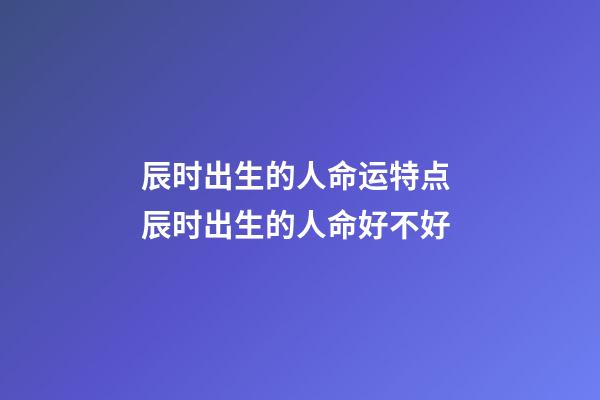 辰时出生的人命运特点 辰时出生的人命好不好